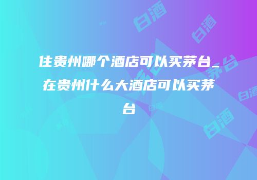 住贵州哪个酒店可以买茅台_在贵州什么大酒店可以买茅台
