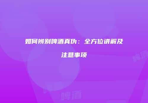 如何辨别啤酒真伪：全方位讲解及注意事项