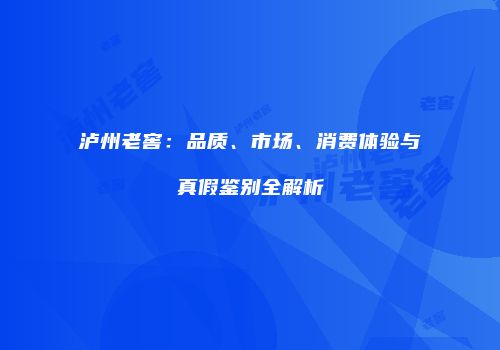 泸州老窖：品质、市场、消费体验与真假鉴别全解析