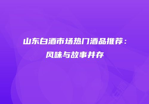 山东白酒市场热门酒品推荐：风味与故事并存