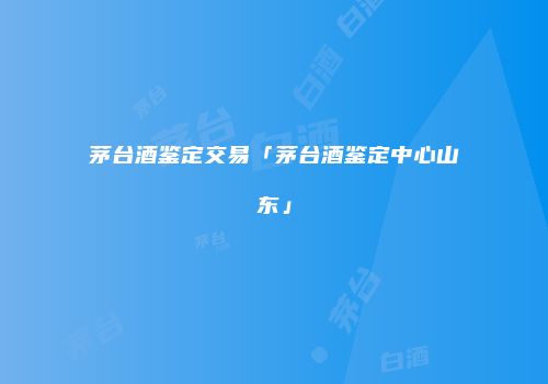 茅台酒鉴定交易「茅台酒鉴定中心山东」