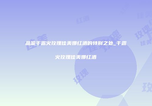 品鉴干露火玫瑰佳美娜红酒的特别之处_干露火玫瑰佳美娜红酒