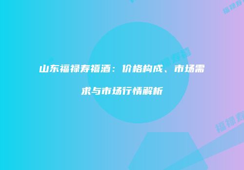山东福禄寿禧酒：价格构成、市场需求与市场行情解析