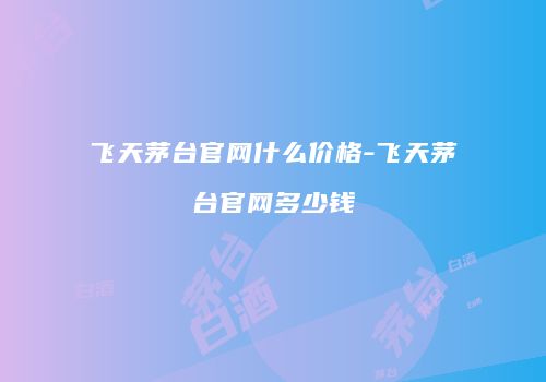 飞天茅台官网什么价格-飞天茅台官网多少钱