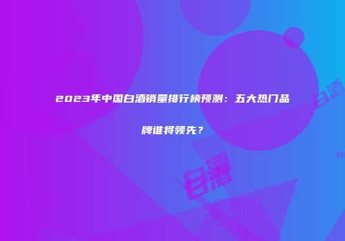 2023年中国白酒销量排行榜预测：五大热门品牌谁将领先？