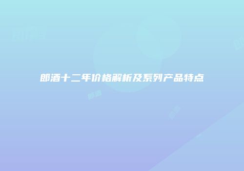 郎酒十二年价格解析及系列产品特点