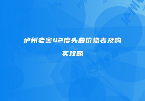 泸州老窖42度头曲价格表及购买攻略
