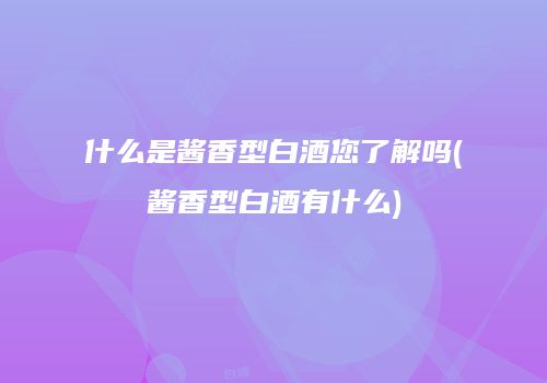 什么是酱香型白酒您了解吗(酱香型白酒有什么)