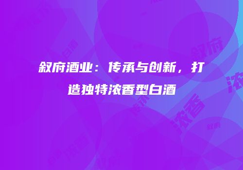 叙府酒业：传承与创新，打造独特浓香型白酒