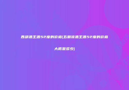 西部酒王酒52度的价格(五粮液酒王酒52度的价格大概是多少)