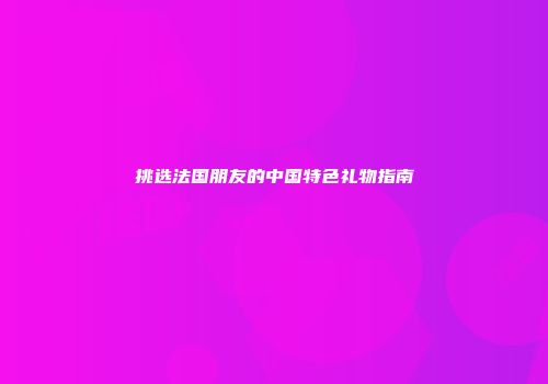 挑选法国朋友的中国特色礼物指南