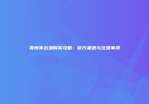 贵州茅台酒购买攻略：官方渠道与注意事项
