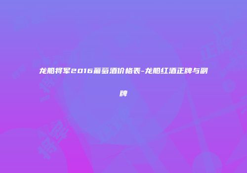 龙船将军2016葡萄酒价格表-龙船红酒正牌与副牌