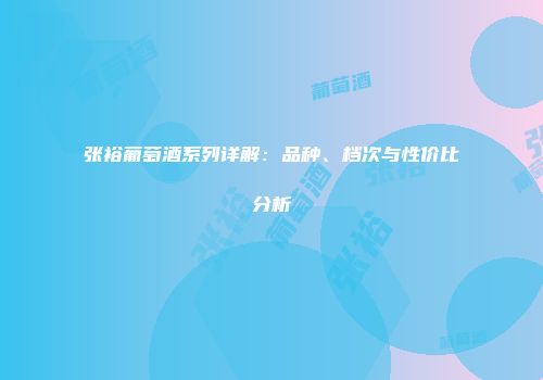 张裕葡萄酒系列详解：品种、档次与性价比分析