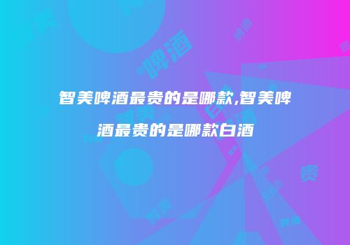 智美啤酒最贵的是哪款,智美啤酒最贵的是哪款白酒