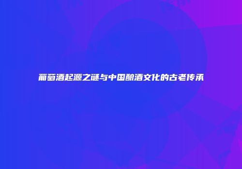葡萄酒起源之谜与中国酿酒文化的古老传承