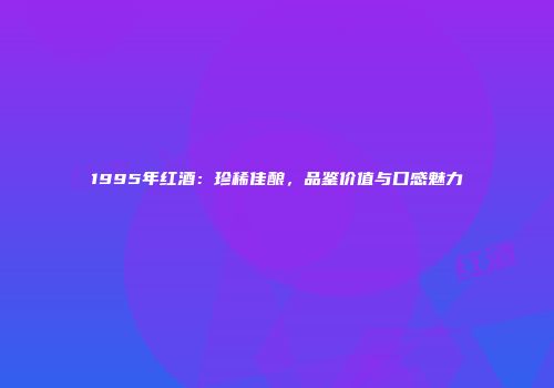 1995年红酒：珍稀佳酿，品鉴价值与口感魅力