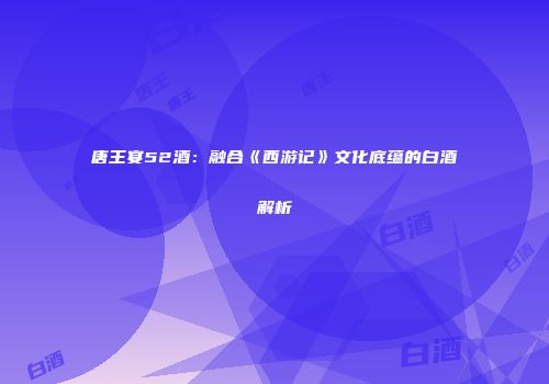 唐王宴52酒：融合《西游记》文化底蕴的白酒解析