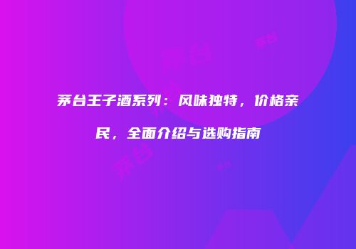 茅台王子酒系列：风味独特，价格亲民，全面介绍与选购指南