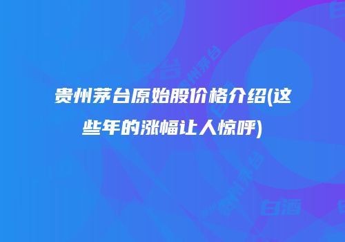 贵州茅台原始股价格介绍(这些年的涨幅让人惊呼)