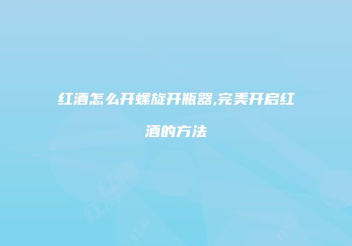 红酒怎么开螺旋开瓶器,完美开启红酒的方法