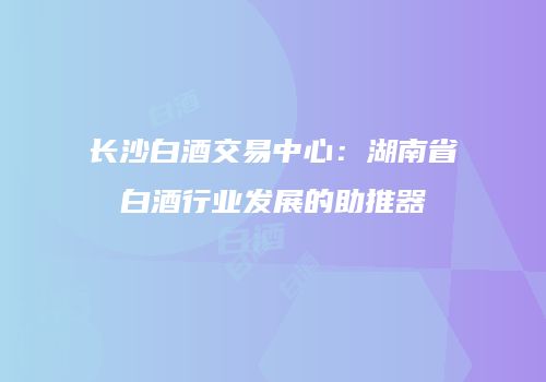 长沙白酒交易中心：湖南省白酒行业发展的助推器