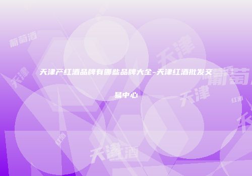 天津产红酒品牌有哪些品牌大全-天津红酒批发交易中心