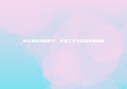 茅台酒的神秘配方、传统工艺与后劲真相揭秘