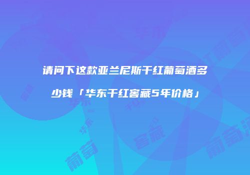 请问下这款亚兰尼斯干红葡萄酒多少钱「华东干红窖藏5年价格」
