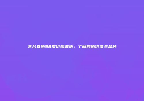 茅台春酒38度价格解析：了解白酒价值与品种