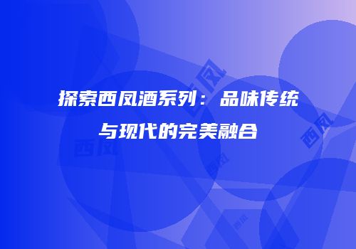 探索西凤酒系列：品味传统与现代的完美融合