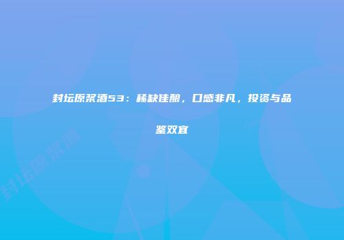 封坛原浆酒53：稀缺佳酿，口感非凡，投资与品鉴双宜