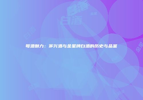 粤酒魅力：茅兴酒与金星牌白酒的历史与品鉴