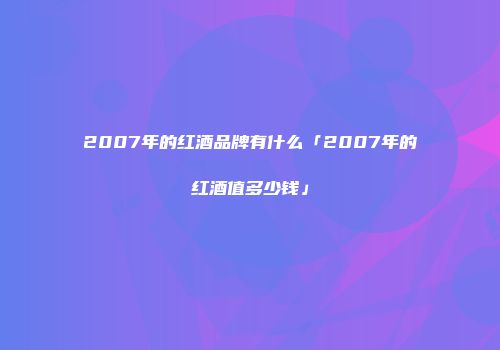 2007年的红酒品牌有什么「2007年的红酒值多少钱」