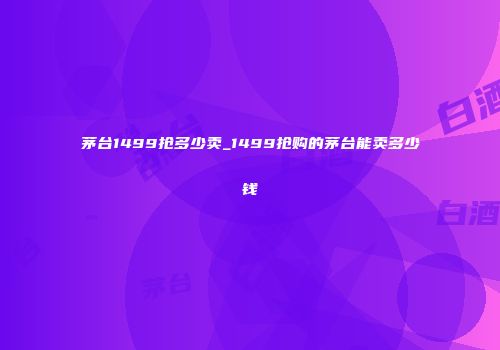 茅台1499抢多少卖_1499抢购的茅台能卖多少钱