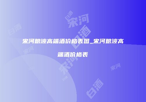 宋河粮液高端酒价格表图_宋河粮液高端酒价格表