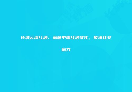 长城云漠红酒：品味中国红酒文化，传承社交魅力