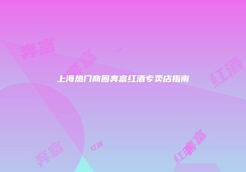 上海热门商圈奔富红酒专卖店指南