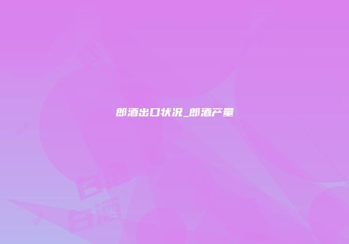 郎酒出口状况_郎酒产量