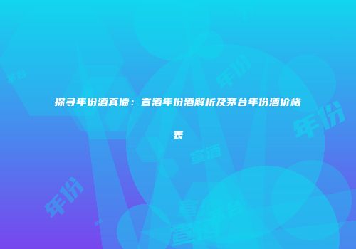 探寻年份酒真谛：宣酒年份酒解析及茅台年份酒价格表