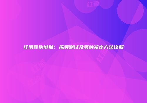 红酒真伪辨别：摇晃测试及多种鉴定方法详解