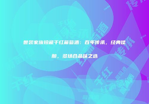 世袭家族珍藏干红葡萄酒：百年传承，经典佳酿，多场合品味之选