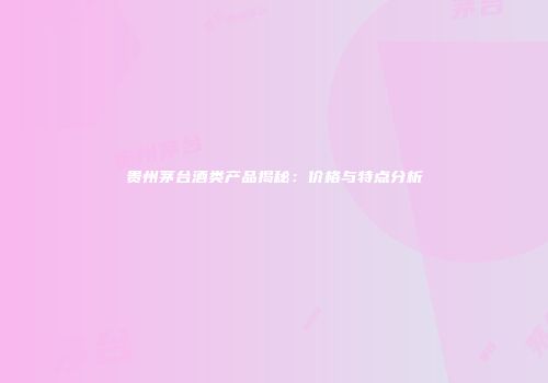 贵州茅台酒类产品揭秘：价格与特点分析