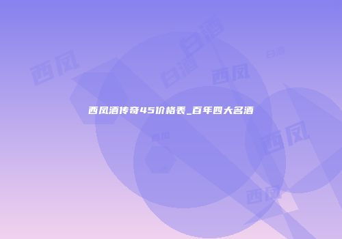 西凤酒传奇45价格表_百年四大名酒