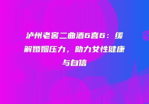 泸州老窖二曲酒6喜6：缓解婚姻压力，助力女性健康与自信