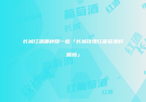 长城红酒哪种甜一些「长城玫瑰红葡萄酒好喝吗」