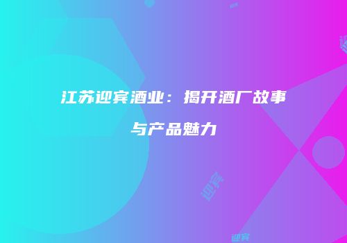 江苏迎宾酒业：揭开酒厂故事与产品魅力