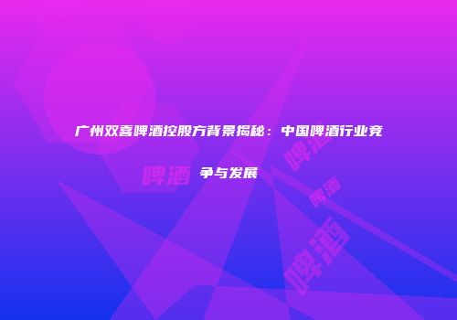 广州双喜啤酒控股方背景揭秘：中国啤酒行业竞争与发展