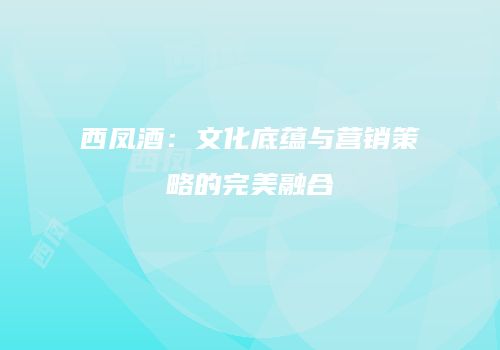 西凤酒：文化底蕴与营销策略的完美融合