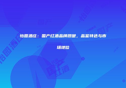 怡园酒庄：国产红酒品牌翘楚，品鉴特色与市场地位